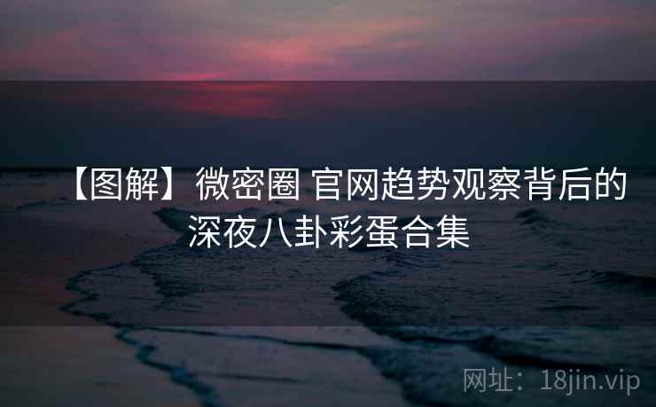 【图解】微密圈 官网趋势观察背后的深夜八卦彩蛋合集