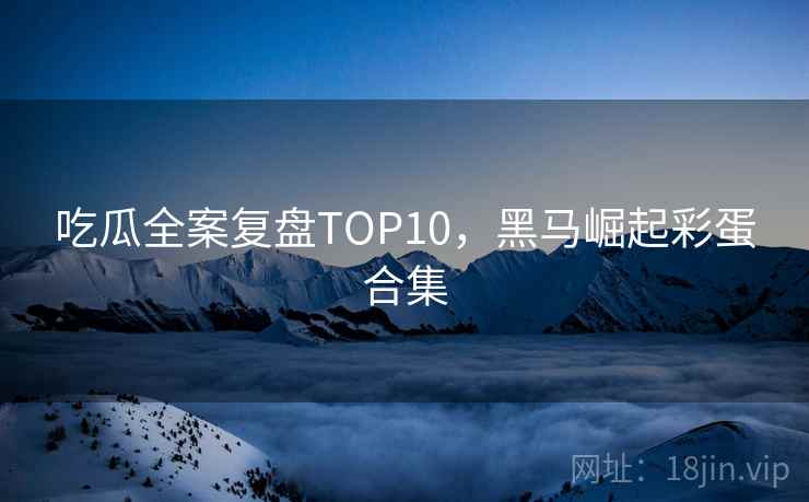 吃瓜全案复盘TOP10，黑马崛起彩蛋合集