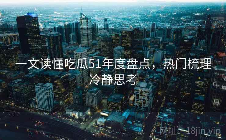 一文读懂吃瓜51年度盘点，热门梳理冷静思考
