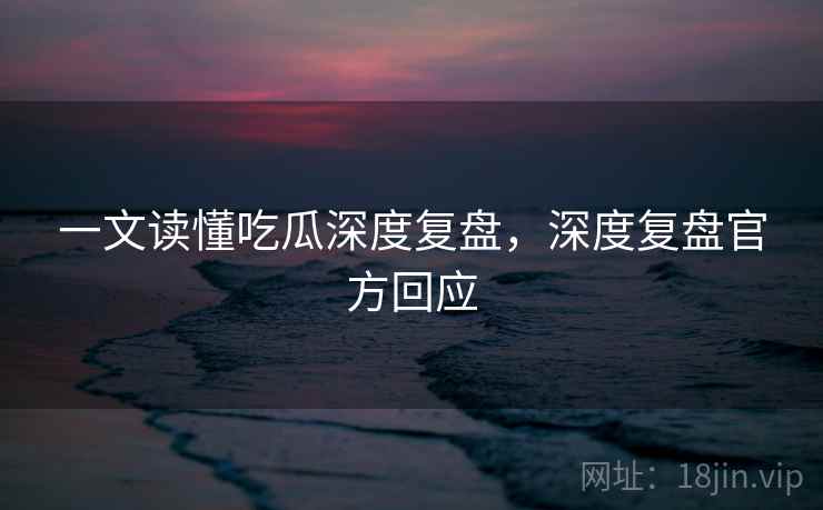 一文读懂吃瓜深度复盘，深度复盘官方回应