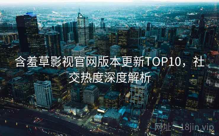 含羞草影视官网版本更新TOP10,社交热度深度解析 含羞草影视官网版本更新TOP10,社交热度深度解析