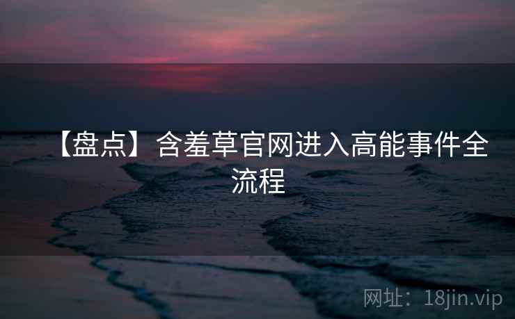 【盘点】含羞草官网进入高能事件全流程 【盘点】含羞草官网进入高能事件全流程