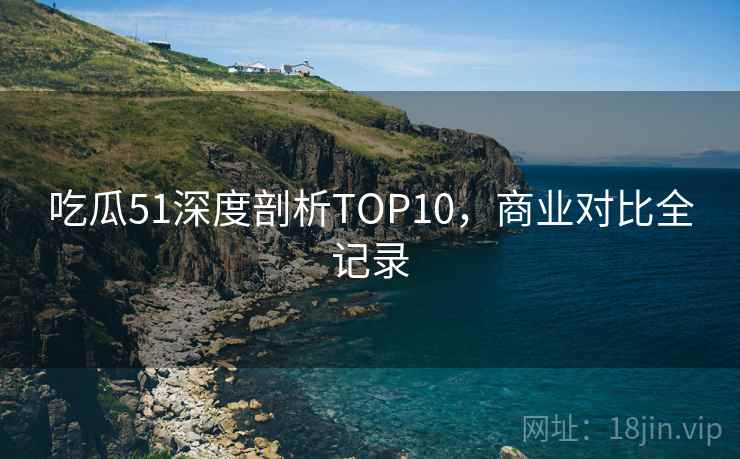 吃瓜51深度剖析TOP10，商业对比全记录