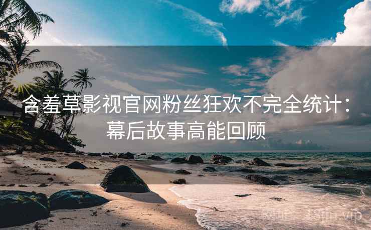 含羞草影视官网粉丝狂欢不完全统计:幕后故事高能回顾 含羞草影视官网粉丝狂欢不完全统计:幕后故事高能回顾