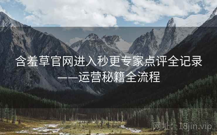 含羞草官网进入秒更专家点评全记录——运营秘籍全流程