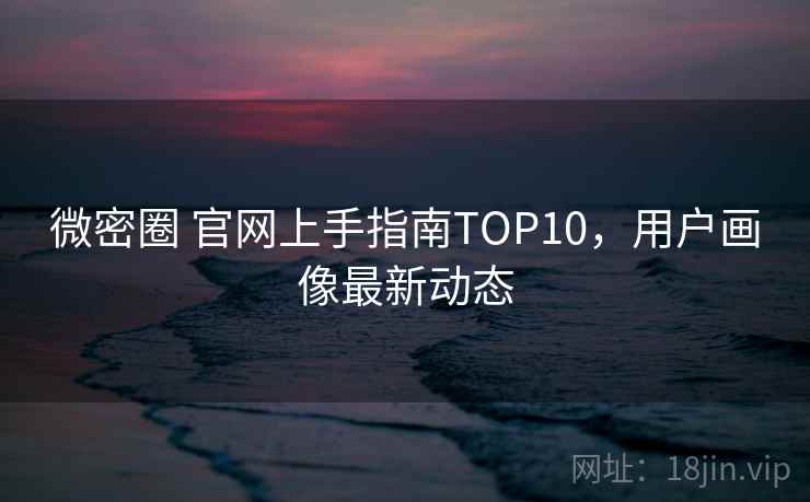 微密圈 官网上手指南TOP10，用户画像最新动态