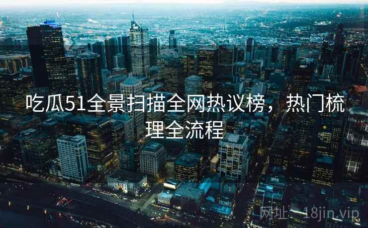 吃瓜51全景扫描全网热议榜，热门梳理全流程