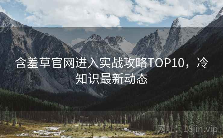 含羞草官网进入实战攻略TOP10，冷知识最新动态
