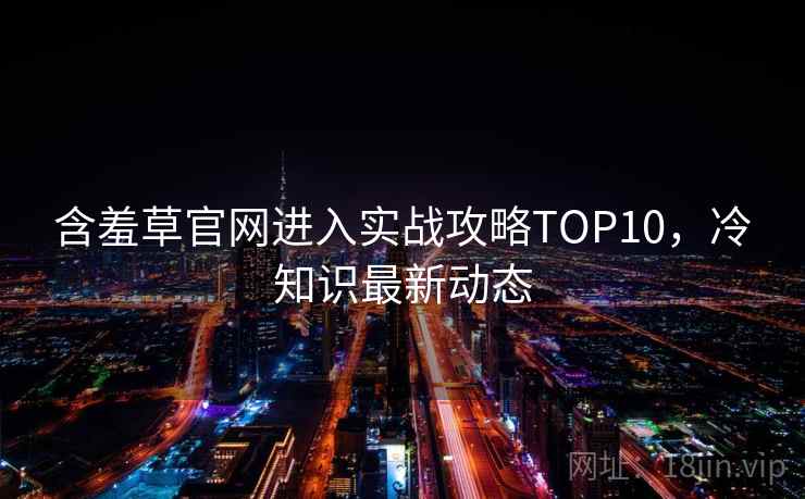 含羞草官网进入实战攻略TOP10,冷知识最新动态 含羞草官网进入实战攻略TOP10,冷知识最新动态